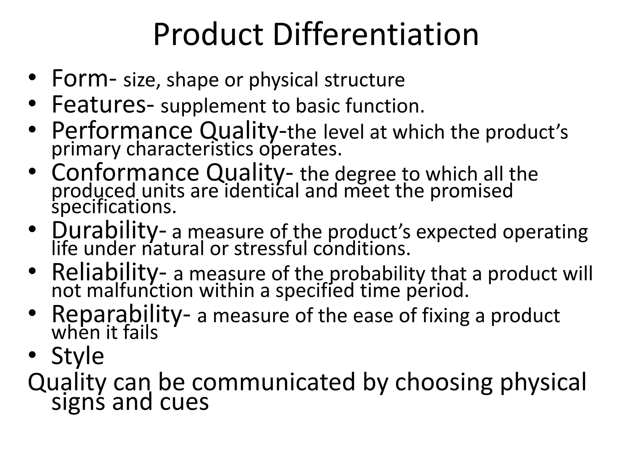 Product Differentiation
• Form- size, shape or physical structure
• Features- supplement to basic function.
• Performance Quality-the level at which the product’s
    primary characteristics operates.
•   Conformance Quality- the degree to which all the
    produced units are identical and meet the promised
    specifications.
•   Durability- a measure of the product’s expected operating
    life under natural or stressful conditions.
•   Reliability- a measure of the probability that a product will
    not malfunction within a specified time period.
•   Reparability- a measure of the ease of fixing a product
    when it fails
• Style
Quality can be communicated by choosing physical
  signs and cues
 