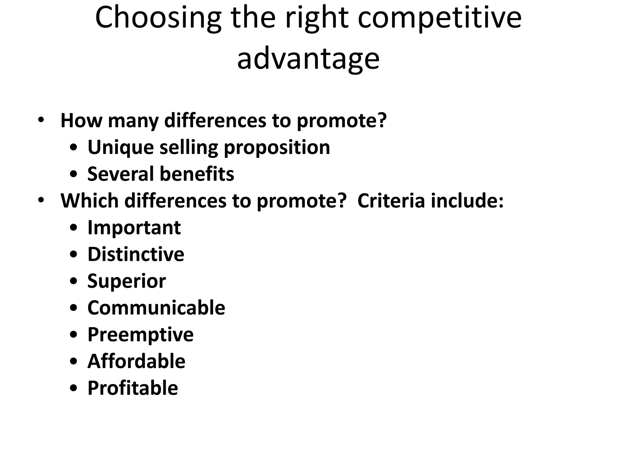 Choosing the right competitive
                advantage
• How many differences to promote?
   • Unique selling proposition
   • Several benefits
• Which differences to promote? Criteria include:
   • Important
   • Distinctive
   • Superior
   • Communicable
   • Preemptive
   • Affordable
   • Profitable
 