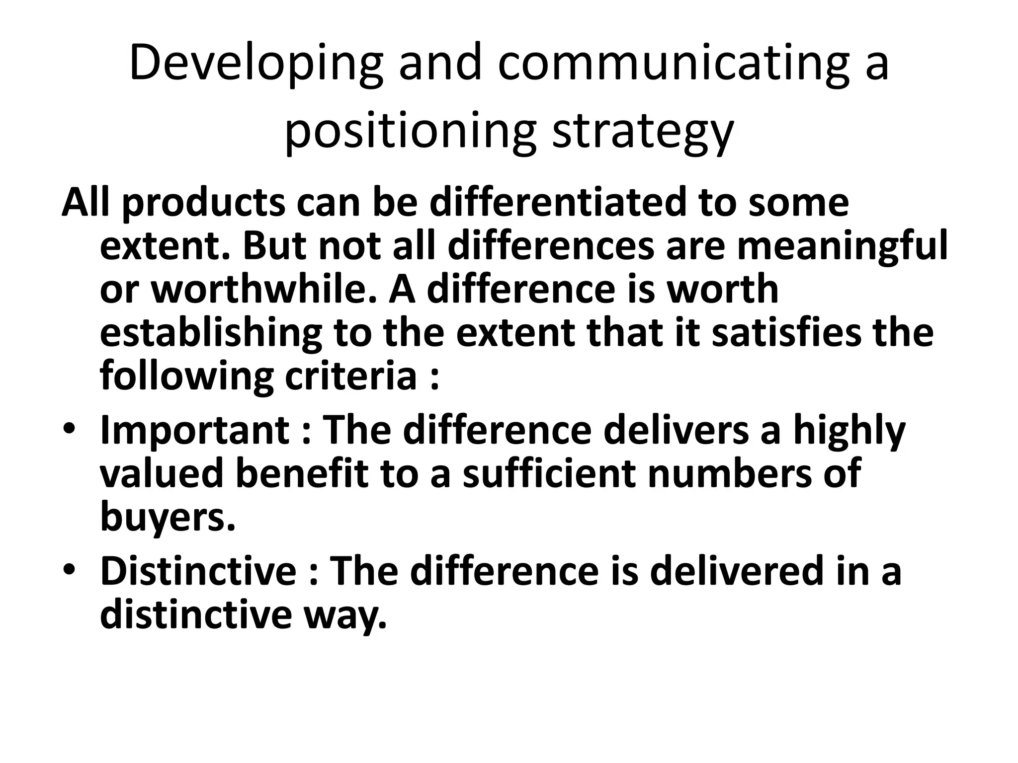 Developing and communicating a
         positioning strategy
All products can be differentiated to some
  extent. But not all differences are meaningful
  or worthwhile. A difference is worth
  establishing to the extent that it satisfies the
  following criteria :
• Important : The difference delivers a highly
  valued benefit to a sufficient numbers of
  buyers.
• Distinctive : The difference is delivered in a
  distinctive way.
 