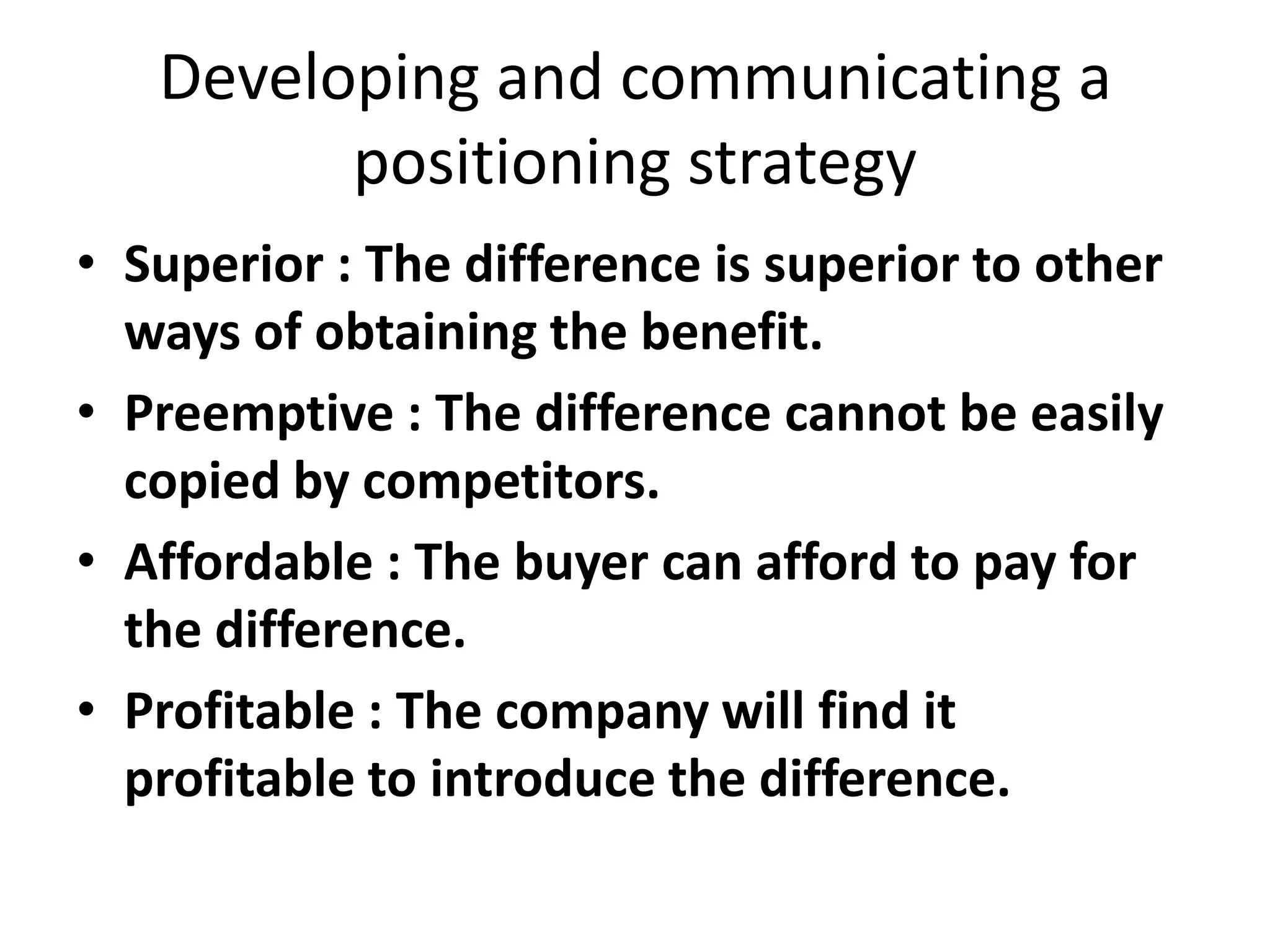 Developing and communicating a
         positioning strategy
• Superior : The difference is superior to other
  ways of obtaining the benefit.
• Preemptive : The difference cannot be easily
  copied by competitors.
• Affordable : The buyer can afford to pay for
  the difference.
• Profitable : The company will find it
  profitable to introduce the difference.
 