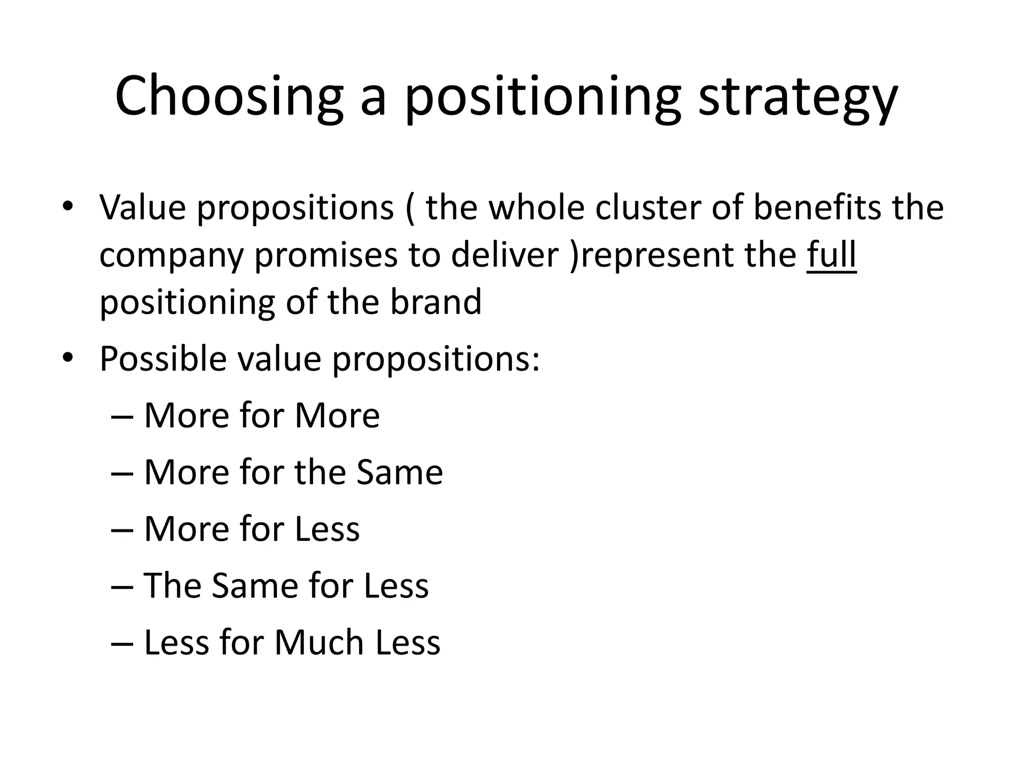 Choosing a positioning strategy
• Value propositions ( the whole cluster of benefits the
  company promises to deliver )represent the full
  positioning of the brand
• Possible value propositions:
   – More for More
   – More for the Same
   – More for Less
   – The Same for Less
   – Less for Much Less
 
