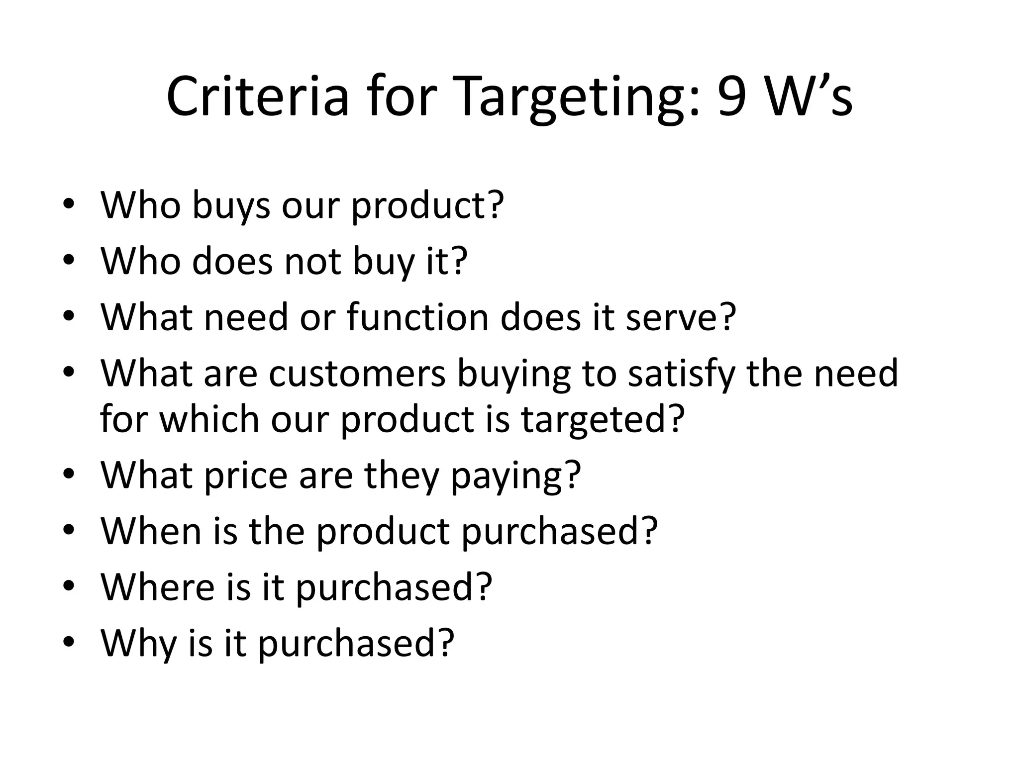 Criteria for Targeting: 9 W’s
•   Who buys our product?
•   Who does not buy it?
•   What need or function does it serve?
•   What are customers buying to satisfy the need
    for which our product is targeted?
•   What price are they paying?
•   When is the product purchased?
•   Where is it purchased?
•   Why is it purchased?
 