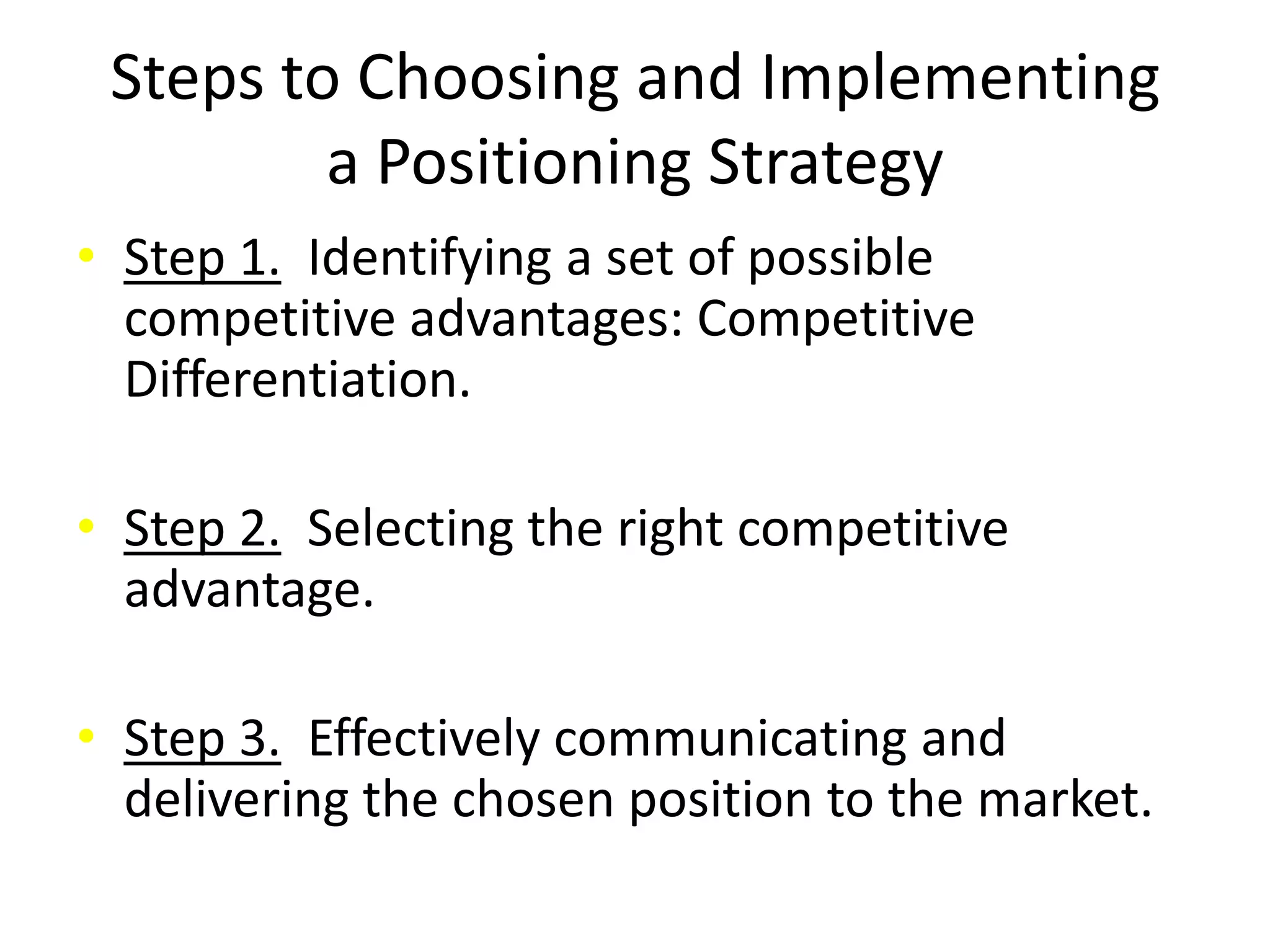 Steps to Choosing and Implementing
         a Positioning Strategy
• Step 1. Identifying a set of possible
  competitive advantages: Competitive
  Differentiation.

• Step 2. Selecting the right competitive
  advantage.

• Step 3. Effectively communicating and
  delivering the chosen position to the market.
 