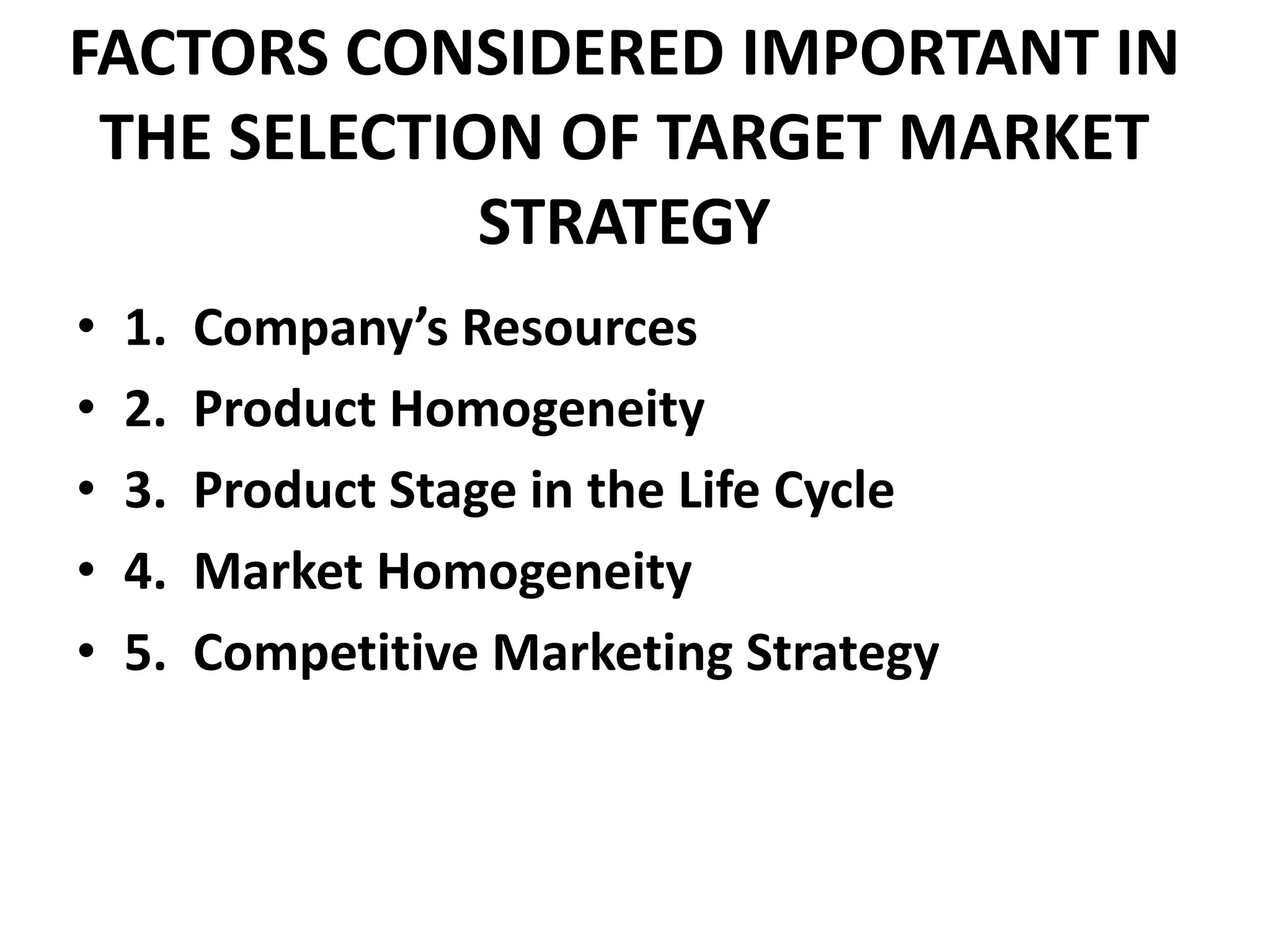 FACTORS CONSIDERED IMPORTANT IN
 THE SELECTION OF TARGET MARKET
             STRATEGY
•   1.   Company’s Resources
•   2.   Product Homogeneity
•   3.   Product Stage in the Life Cycle
•   4.   Market Homogeneity
•   5.   Competitive Marketing Strategy
 