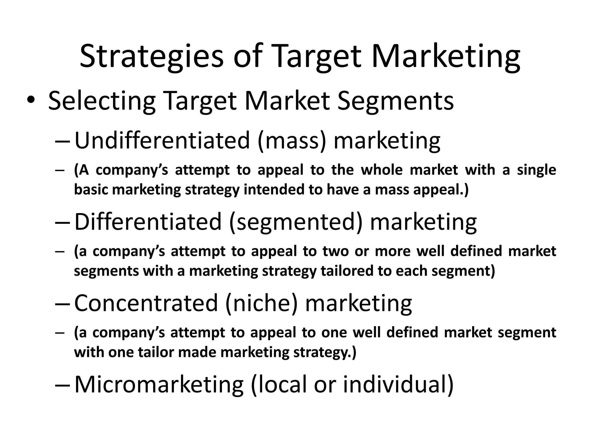Strategies of Target Marketing
• Selecting Target Market Segments
  – Undifferentiated (mass) marketing
  – (A company’s attempt to appeal to the whole market with a single
    basic marketing strategy intended to have a mass appeal.)

  – Differentiated (segmented) marketing
  – (a company’s attempt to appeal to two or more well defined market
    segments with a marketing strategy tailored to each segment)

  – Concentrated (niche) marketing
  – (a company’s attempt to appeal to one well defined market segment
    with one tailor made marketing strategy.)

  – Micromarketing (local or individual)
 