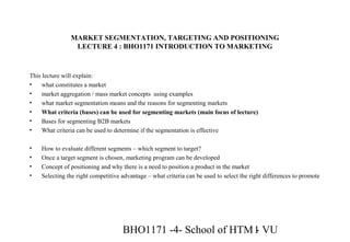BHO1171 -4- School of HTM - VU1
MARKET SEGMENTATION, TARGETING AND POSITIONING
LECTURE 4 : BHO1171 INTRODUCTION TO MARKETING
This lecture will explain:
• what constitutes a market
• market aggregation / mass market concepts using examples
• what market segmentation means and the reasons for segmenting markets
• What criteria (bases) can be used for segmenting markets (main focus of lecture)
• Bases for segmenting B2B markets
• What criteria can be used to determine if the segmentation is effective
• How to evaluate different segments – which segment to target?
• Once a target segment is chosen, marketing program can be developed
• Concept of positioning and why there is a need to position a product in the market
• Selecting the right competitive advantage – what criteria can be used to select the right differences to promote
 
