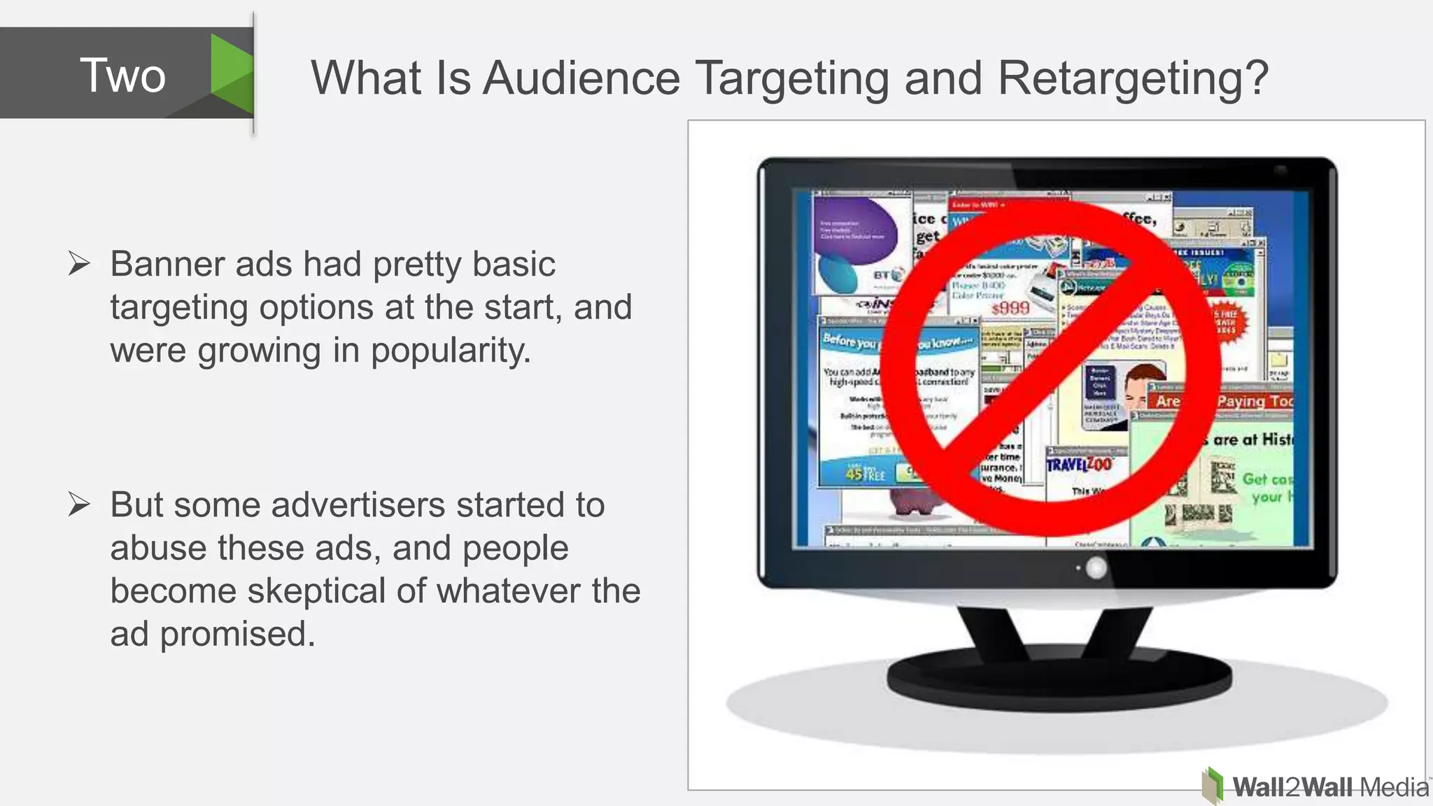 What Is Audience Targeting and Retargeting?Two
 Banner ads had pretty basic
targeting options at the start, and
were growing in popularity.
 But some advertisers started to
abuse these ads, and people
become skeptical of whatever the
ad promised.
 