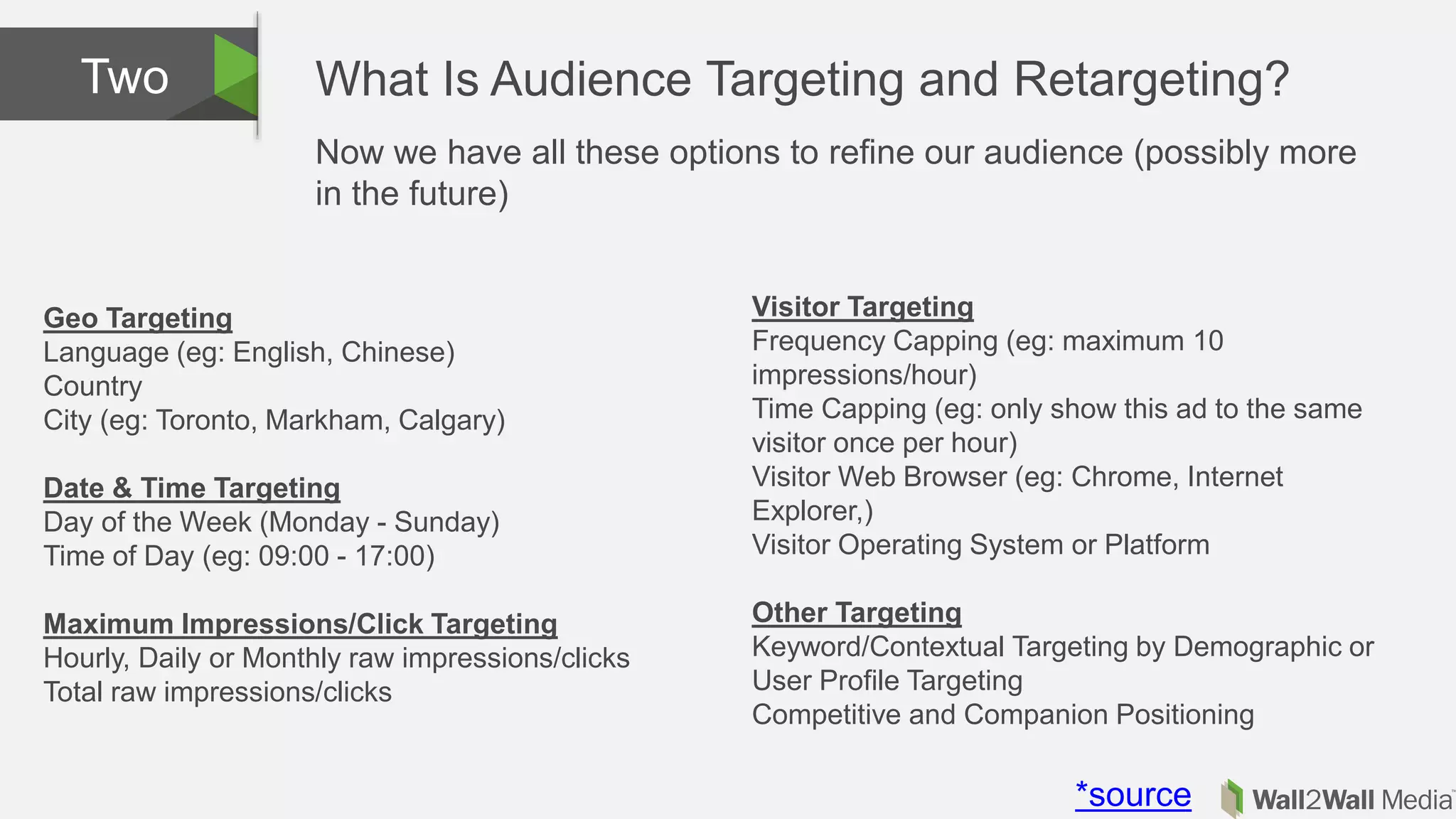 What Is Audience Targeting and Retargeting?Two
Geo Targeting
Language (eg: English, Chinese)
Country
City (eg: Toronto, Markham, Calgary)
Date & Time Targeting
Day of the Week (Monday - Sunday)
Time of Day (eg: 09:00 - 17:00)
Maximum Impressions/Click Targeting
Hourly, Daily or Monthly raw impressions/clicks
Total raw impressions/clicks
Visitor Targeting
Frequency Capping (eg: maximum 10
impressions/hour)
Time Capping (eg: only show this ad to the same
visitor once per hour)
Visitor Web Browser (eg: Chrome, Internet
Explorer,)
Visitor Operating System or Platform
Other Targeting
Keyword/Contextual Targeting by Demographic or
User Profile Targeting
Competitive and Companion Positioning
*source
Now we have all these options to refine our audience (possibly more
in the future)
 