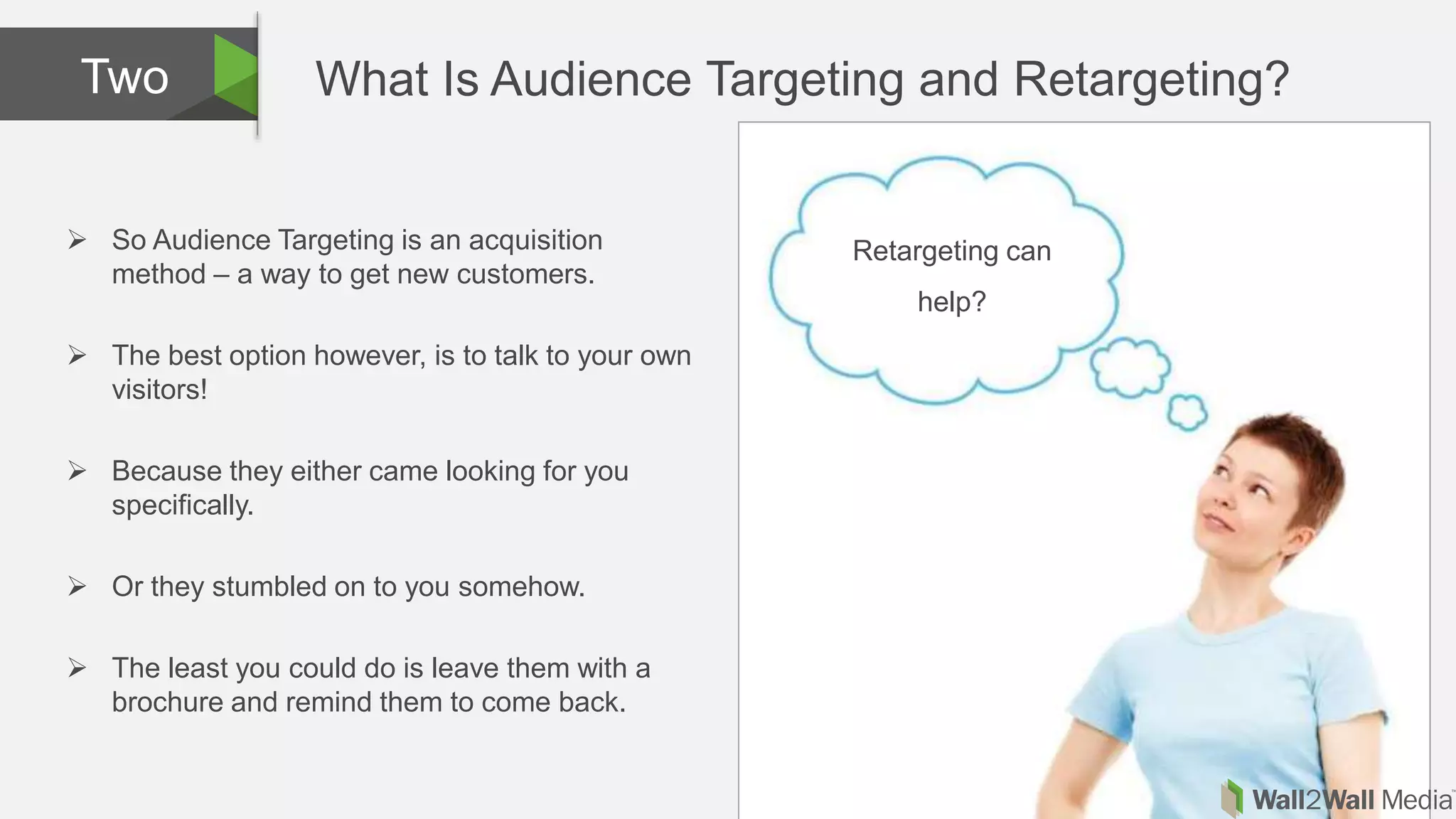 What Is Audience Targeting and Retargeting?Two
 So Audience Targeting is an acquisition
method – a way to get new customers.
 The best option however, is to talk to your own
visitors!
 Because they either came looking for you
specifically.
 Or they stumbled on to you somehow.
 The least you could do is leave them with a
brochure and remind them to come back.
Retargeting can
help?
 