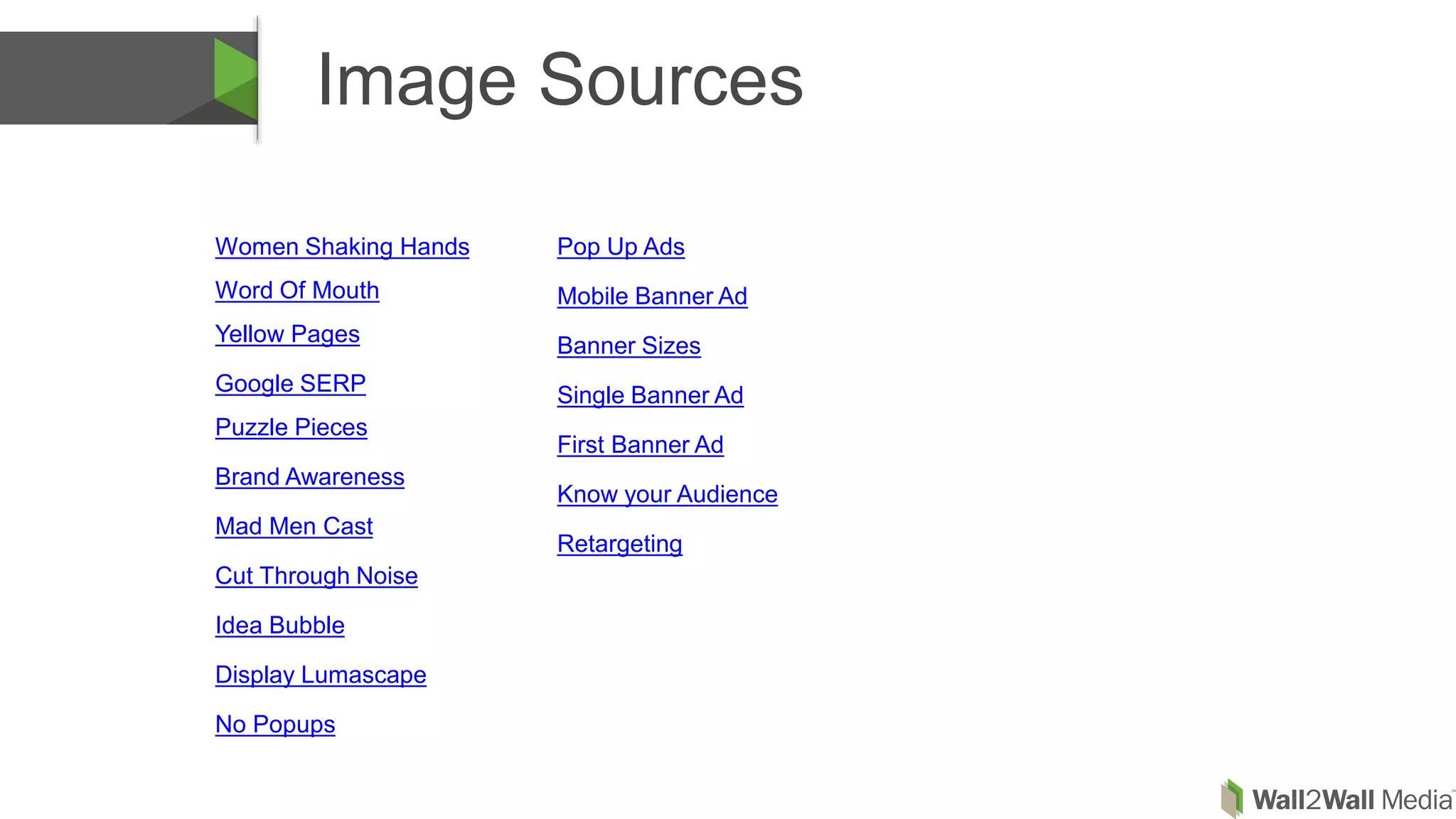 Image Sources
Women Shaking Hands
Word Of Mouth
Yellow Pages
Google SERP
Puzzle Pieces
Brand Awareness
Mad Men Cast
Cut Through Noise
Idea Bubble
Display Lumascape
No Popups
Pop Up Ads
Mobile Banner Ad
Banner Sizes
Single Banner Ad
First Banner Ad
Know your Audience
Retargeting
 