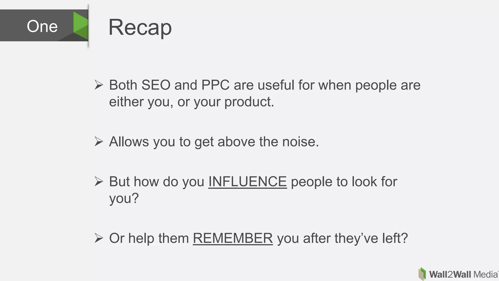 RecapOne
 Both SEO and PPC are useful for when people are
either you, or your product.
 Allows you to get above the noise.
 But how do you INFLUENCE people to look for
you?
 Or help them REMEMBER you after they’ve left?
 