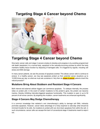 Targeting Stage 4 Cancer beyond Chemo




Targeting Stage 4 Cancer beyond Chemo
One tactic cancer cells and stage 4 cancers employ to develop and progress is by avoiding programmed
cell death (apoptosis.) In a normal body, apoptosis is the naturally-occurring process by which the body
maintains healthy tissue function by disposing of damaged cells. It is triggered by signals, including cell
stress and DNA damage.

In many cancer patients, we see the process of apoptosis averted. This allows cancer cells to continue to
endure. In a healthy person, we may see apoptosis protect us from potential cancer situations up to
10,000 times per day; so what we must ask ourselves is “why then do stage 4 cancer patients divert this
natural process?”

Mutations Bring About Stubborn and Resistant Stage 4 Cancers
Both internal and external cellular triggers can commence apoptosis. To catalyze internally, the process
relies on protein p53. In the event of certain mutations to this protein’s gene, the protein can become
inactive, thereby inhibiting internally-triggered apoptosis functionality. This mutation is seen in up to 50
percent of all human cancers. By targeting this mutation, cancer treatments are enhanced significantly.

Stage 4 Cancers May Dodge Chemotherapy
It is common knowledge that radiation’s and chemotherapy’s ability to damage cell DNA, indirectly
promotes apoptosis. However, cancer takes advantage of a tricky loophole to side-step what should be
imminent trouble for its cells. As mutations to protein p53 can shut down apoptosis from within the cell, in
such circumstance, cancer cells can escape the harm of conventional stage 4 treatments meant to wipe it
out.
 