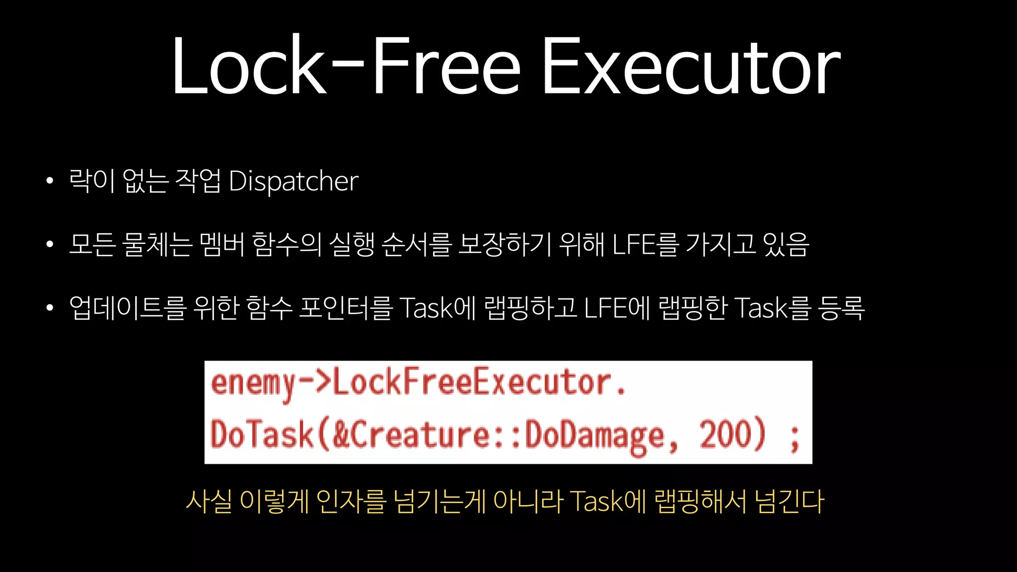 Lock-Free Executor
• 락이 없는 작업 Dispatcher
• 모든 물체는 멤버 함수의 실행 순서를 보장하기 위해 LFE를 가지고 있음
• 업데이트를 위한 함수 포인터를 Task에 랩핑하고 LFE에 랩핑한 Task를 등록
사실 이렇게 인자를 넘기는게 아니라 Task에 랩핑해서 넘긴다
 