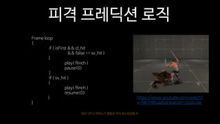 NDC 2012 마비노기 영웅전 카이 포스트모템 中
https://www.youtube.com/watch?
v=fW7HIRuIpfs&feature=youtu.be
피격 프레딕션 로직
Frame loop
{
if ( isFirst && cl_hit
&& false == sv_hit )
{
play( flinch )
pause(0)
}
If ( sv_hit )
{
play( flinch )
resume(0)
}
}
 