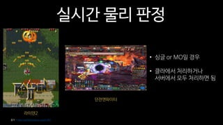 실시간 물리 판정
라이덴2
출처 - http://go9ma.tistory.com/1481
던전앤파이터
• 싱글 or MO일 경우
• 클라에서 처리하거나
서버에서 모두 처리하면 됨
 