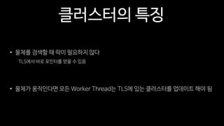 클러스터의 특징
• 물체를 검색할 때 락이 필요하지 않다
TLS에서 바로 포인터를 얻을 수 있음
• 물체가 움직인다면 모든 Worker Thread는 TLS에 있는 클러스터를 업데이트 해야 됨
 