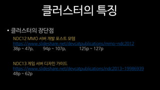 클러스터의 특징
• 클러스터의 장단점
NDC12 MMO 서버 개발 포스트 모템
https://www.slideshare.net/devcatpublications/mmo-ndc2012
38p ~ 47p, 94p ~ 107p, 125p ~ 127p
NDC13 게임 서버 디자인 가이드
https://www.slideshare.net/devcatpublications/ndc2013-19986939
48p ~ 62p
 