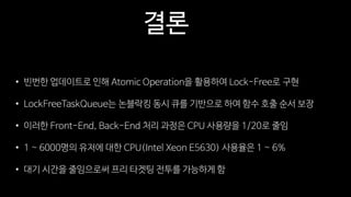 결론
• 빈번한 업데이트로 인해 Atomic Operation을 활용하여 Lock-Free로 구현
• LockFreeTaskQueue는 논블락킹 동시 큐를 기반으로 하여 함수 호출 순서 보장
• 이러한 Front-End, Back-End 처리 과정은 CPU 사용량을 1/20로 줄임
• 1 ~ 6000명의 유저에 대한 CPU(Intel Xeon E5630) 사용율은 1 ~ 6%
• 대기 시간을 줄임으로써 프리 타겟팅 전투를 가능하게 함
 