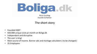 • Founded 2007
• 920.000 unique visits pr month on Boliga.dk
• Independent and disruptive
• The user is king!
• Main source of income. Banner ads and mortage calculators ( to be changed )
• 35 Employees
Ricco Zuschlag
Founder & Partner
The short story
 