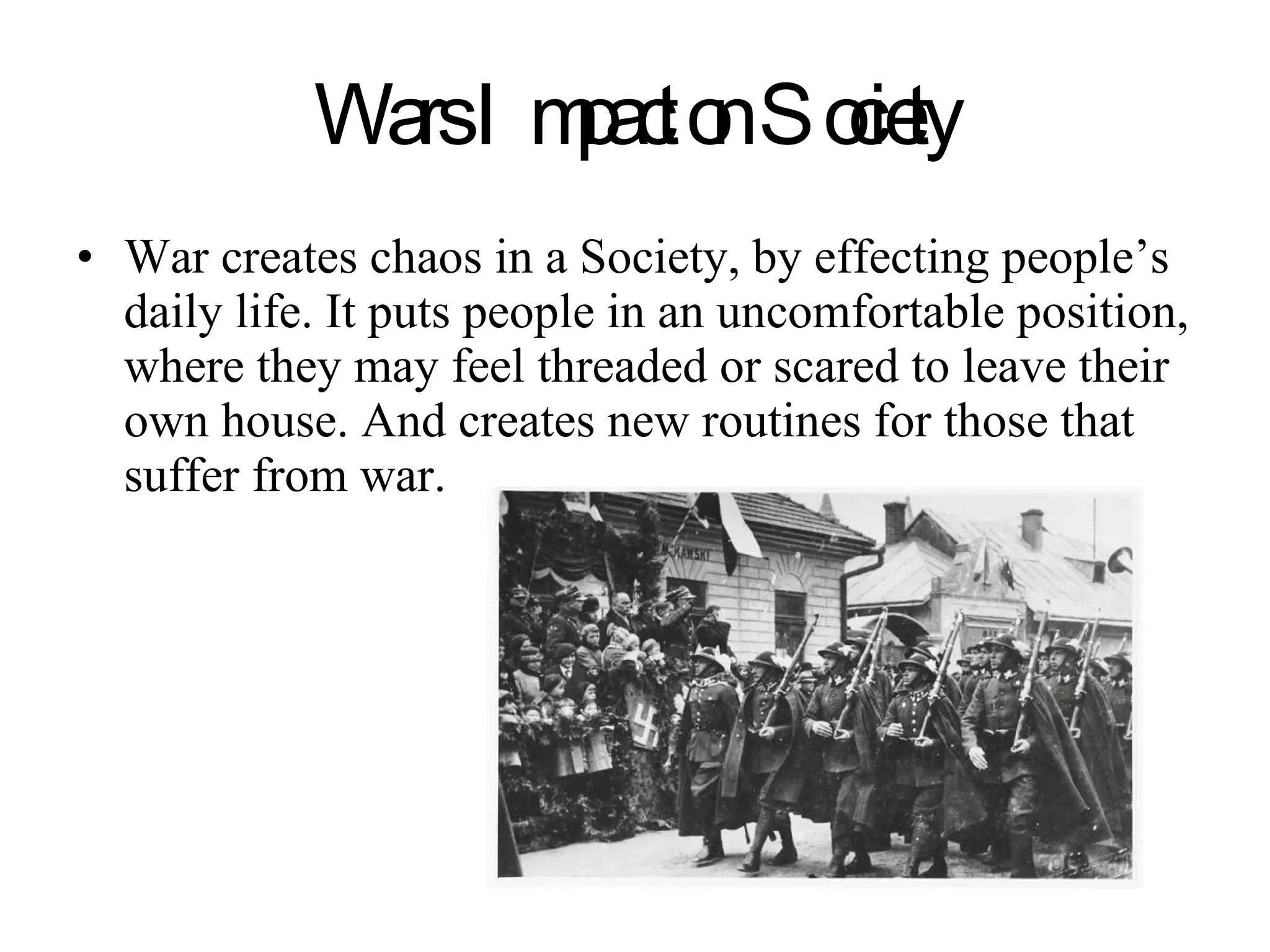 Wars Impact on Society War creates chaos in a Society, by effecting people’s daily life. It puts people in an uncomfortable position, where they may feel threaded or scared to leave their own house. And creates new routines for those that suffer from war. 