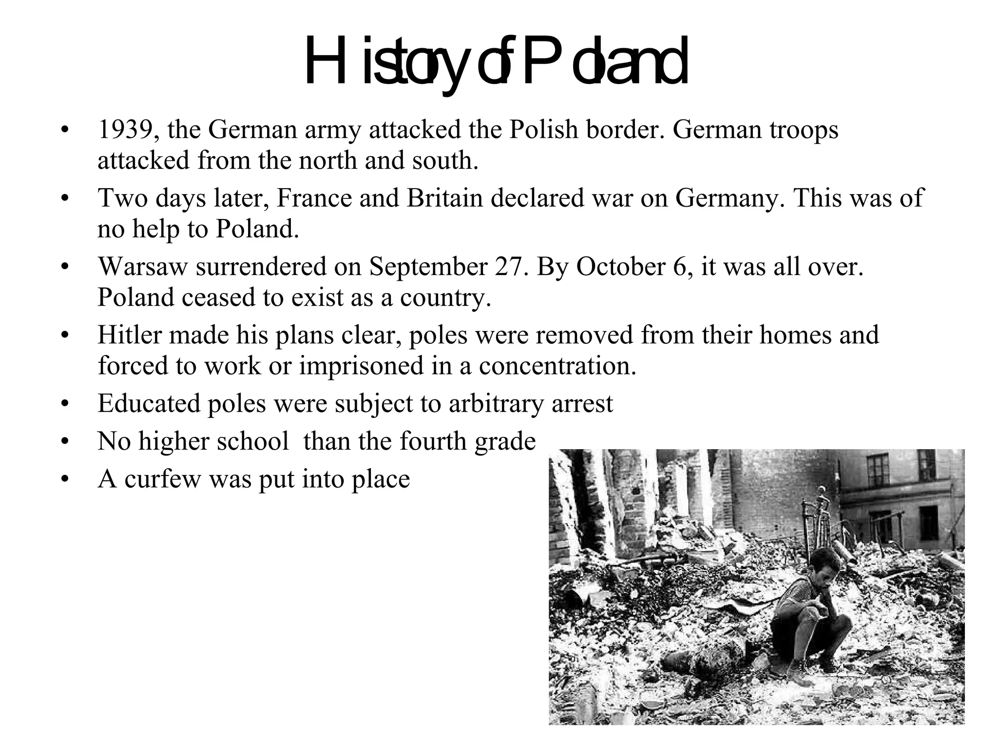 History of Poland   1939, the German army attacked the Polish border. German troops attacked from the north and south.  Two days later, France and Britain declared war on Germany. This was of no help to Poland. Warsaw surrendered on September 27. By October 6, it was all over. Poland ceased to exist as a country.  Hitler made his plans clear, poles were removed from their homes and forced to work or imprisoned in a concentration. Educated poles were subject to arbitrary arrest No higher school  than the fourth grade  A curfew was put into place 