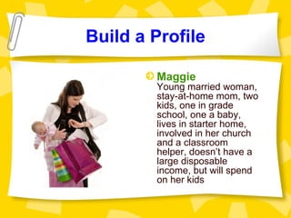 Build a Profile

        Maggie
        Young married woman,
        stay-at-home mom, two
        kids, one in grade
        school, one a baby,
        lives in starter home,
        involved in her church
        and a classroom
        helper, doesn’t have a
        large disposable
        income, but will spend
        on her kids
 