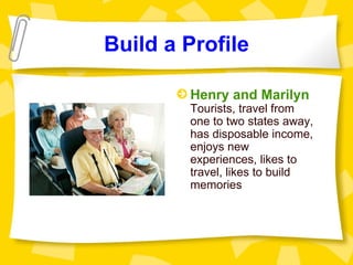 Build a Profile

        Henry and Marilyn
        Tourists, travel from
        one to two states away,
        has disposable income,
        enjoys new
        experiences, likes to
        travel, likes to build
        memories
 
