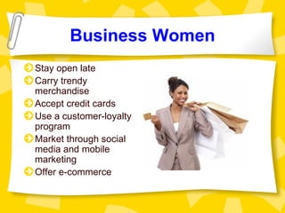 Business Women
Stay open late
Carry trendy
merchandise
Accept credit cards
Use a customer-loyalty
program
Market through social
media and mobile
marketing
Offer e-commerce
 