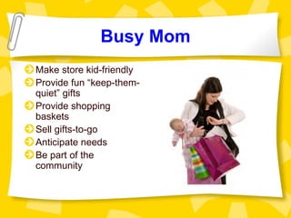 Busy Mom
Make store kid-friendly
Provide fun “keep-them-
quiet” gifts
Provide shopping
baskets
Sell gifts-to-go
Anticipate needs
Be part of the
community
 