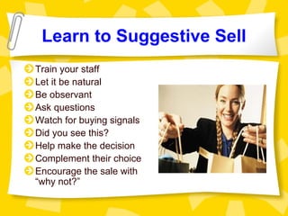 Learn to Suggestive Sell
Train your staff
Let it be natural
Be observant
Ask questions
Watch for buying signals
Did you see this?
Help make the decision
Complement their choice
Encourage the sale with
“why not?”
 