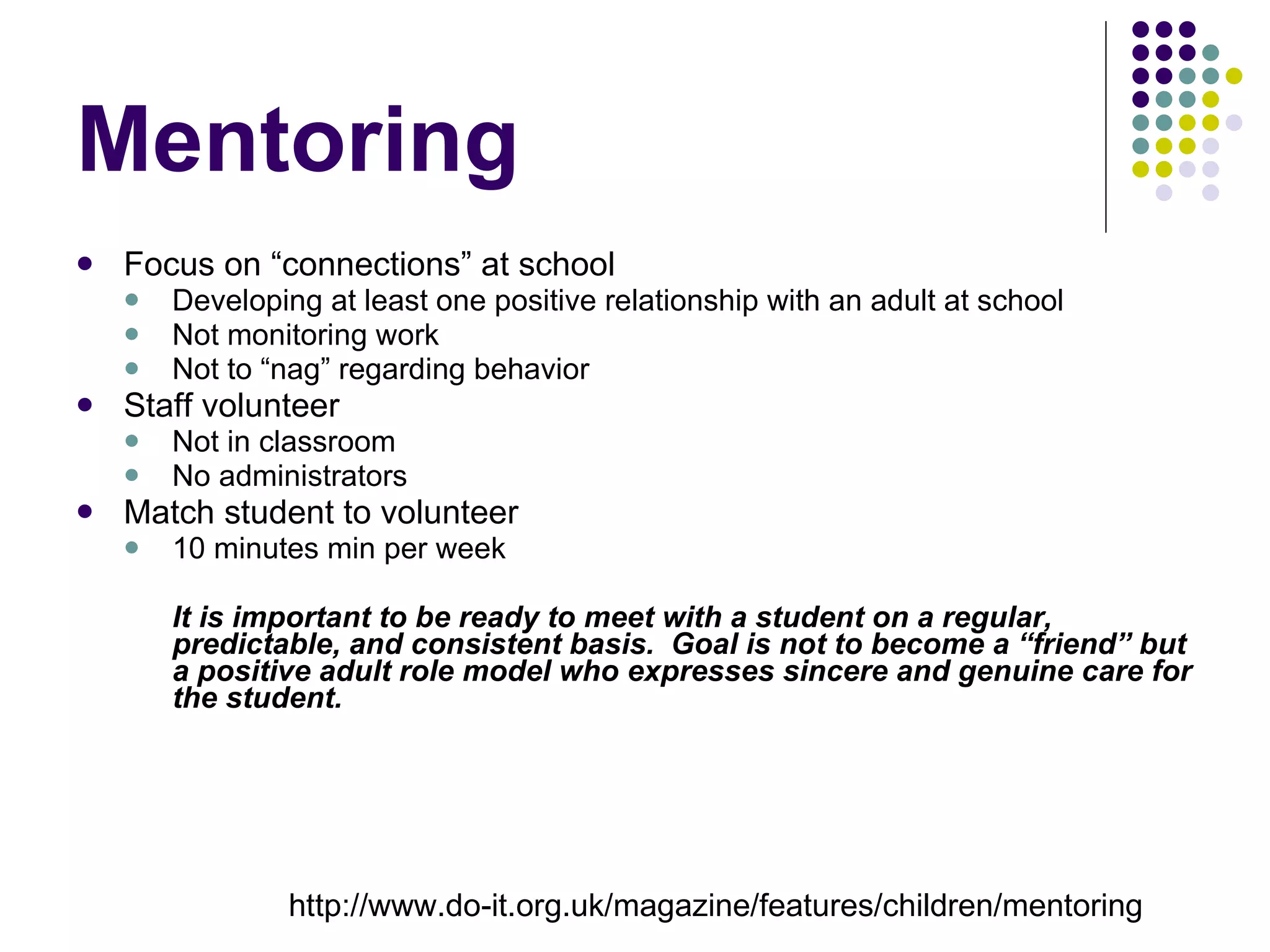 Mentoring Focus on “connections” at school Developing at least one positive relationship with an adult at school Not monitoring work Not to “nag” regarding behavior Staff volunteer Not in classroom No administrators Match student to volunteer 10 minutes min per week It is important to be ready to meet with a student on a regular, predictable, and consistent basis.  Goal is not to become a “friend” but a positive adult role model who expresses sincere and genuine care for the student. http://www.do-it.org.uk/magazine/features/children/mentoring 