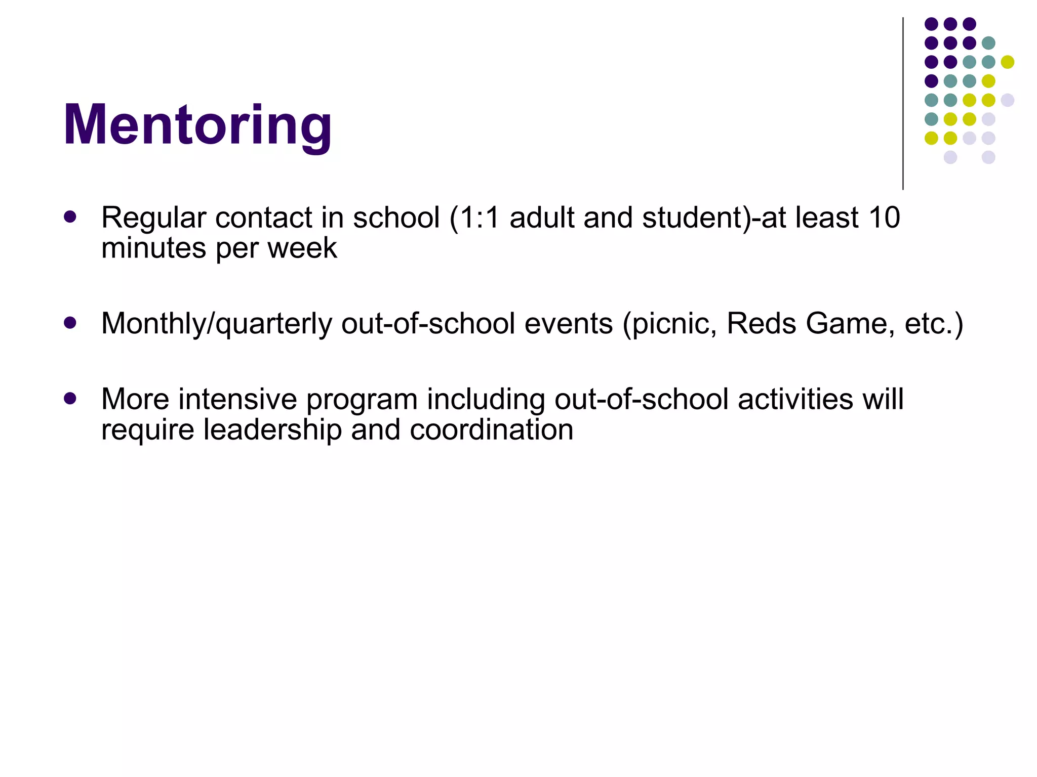 Mentoring Regular contact in school (1:1 adult and student)-at least 10 minutes per week Monthly/quarterly out-of-school events (picnic, Reds Game, etc.) More intensive program including out-of-school activities will require leadership and coordination 