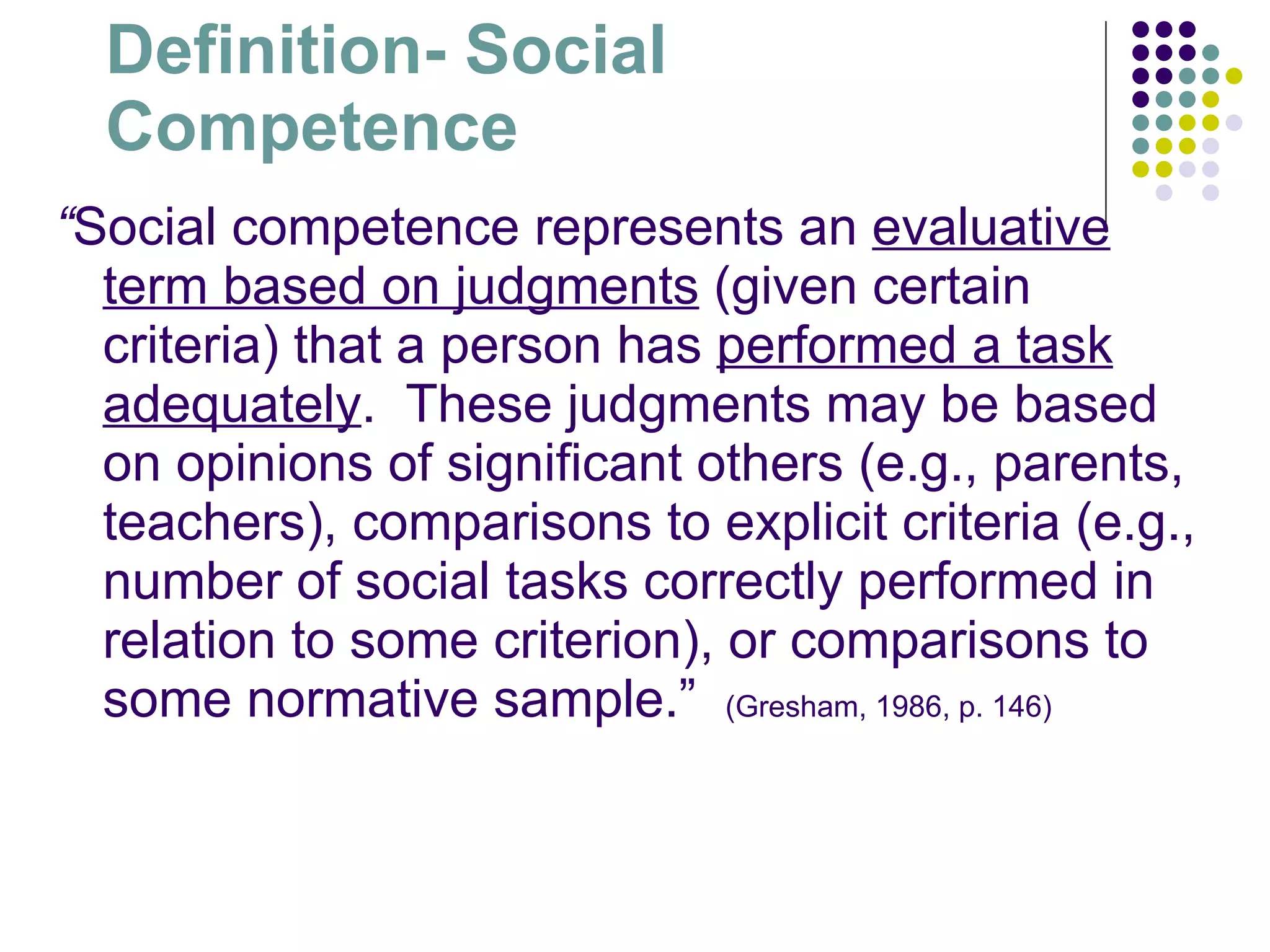 Definition- Social Competence “ Social competence represents an  evaluative term based on judgments  (given certain criteria) that a person has  performed a task adequately .  These judgments may be based on opinions of significant others (e.g., parents, teachers), comparisons to explicit criteria (e.g., number of social tasks correctly performed in relation to some criterion), or comparisons to some normative sample.”  (Gresham, 1986, p. 146) 