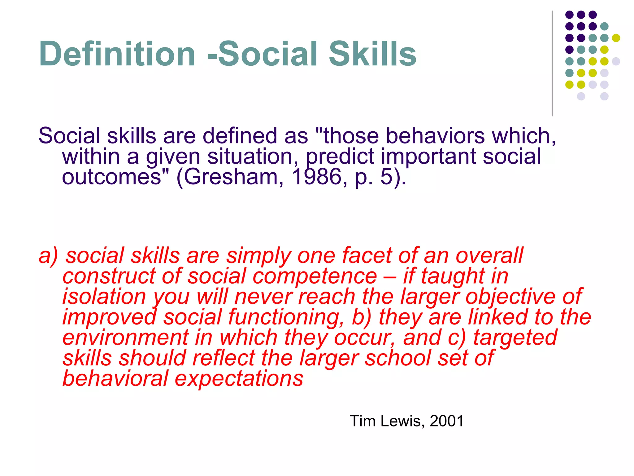 Definition -Social Skills Social skills are defined as "those behaviors which, within a given situation, predict important social outcomes" (Gresham, 1986, p. 5). a) social skills are simply one facet of an overall construct of social competence – if taught in isolation you will never reach the larger objective of improved social functioning, b) they are linked to the environment in which they occur, and c) targeted skills should reflect the larger school set of behavioral expectations Tim Lewis, 2001 