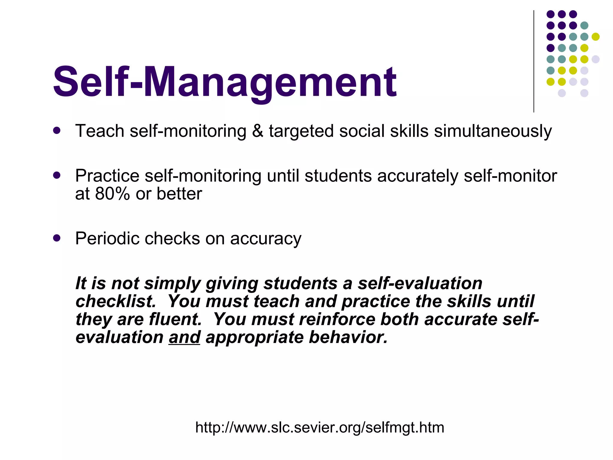 Self-Management Teach self-monitoring & targeted social skills simultaneously Practice self-monitoring until students accurately self-monitor at 80% or better Periodic checks on accuracy It is not simply giving students a self-evaluation checklist.  You must teach and practice the skills until they are fluent.  You must reinforce both accurate self-evaluation  and  appropriate behavior. http://www.slc.sevier.org/selfmgt.htm 