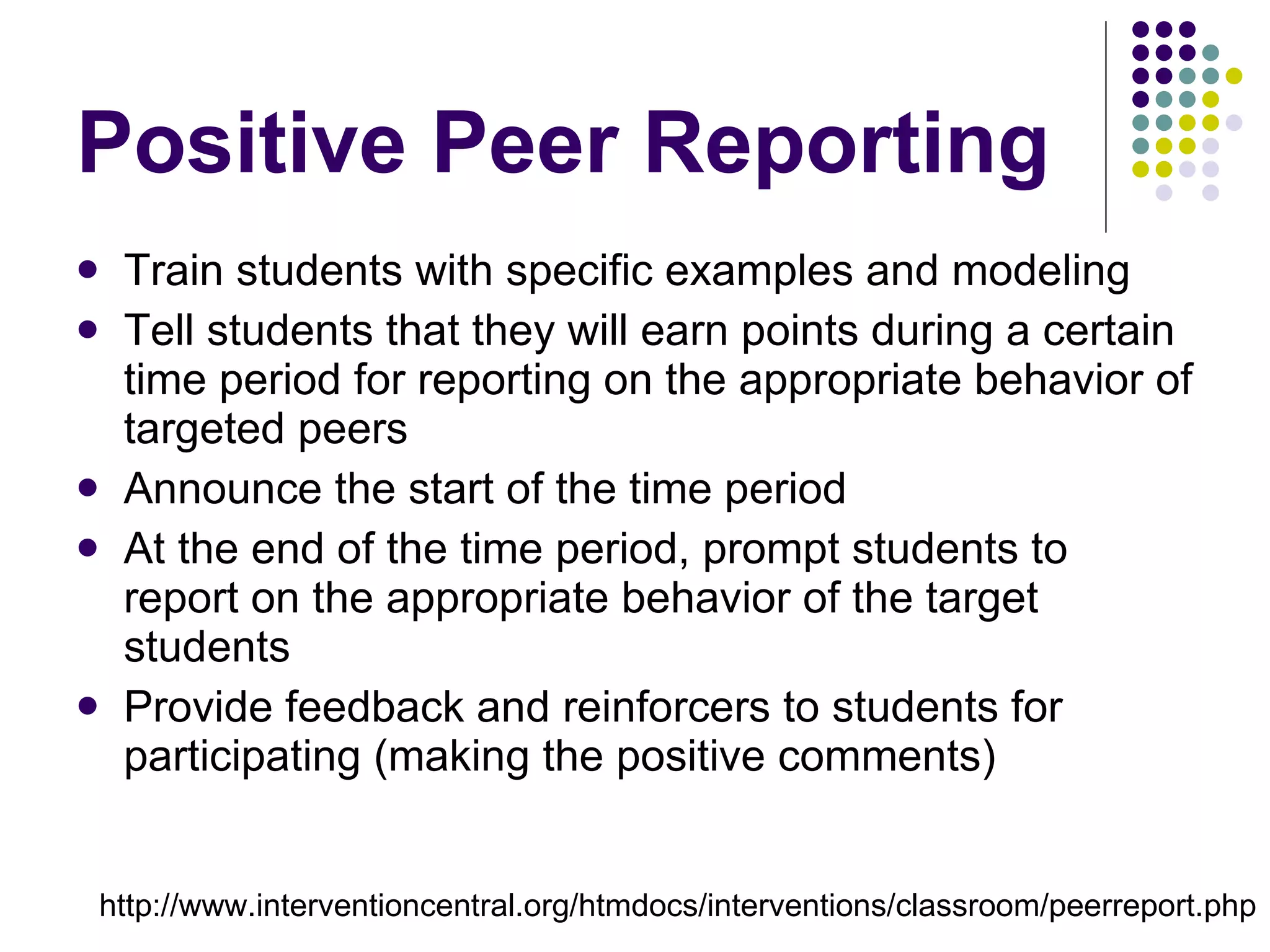 Positive Peer Reporting Train students with specific examples and modeling  Tell students that they will earn points during a certain time period for reporting on the appropriate behavior of targeted peers Announce the start of the time period At the end of the time period, prompt students to report on the appropriate behavior of the target students Provide feedback and reinforcers to students for participating (making the positive comments) http://www.interventioncentral.org/htmdocs/interventions/classroom/peerreport.php 