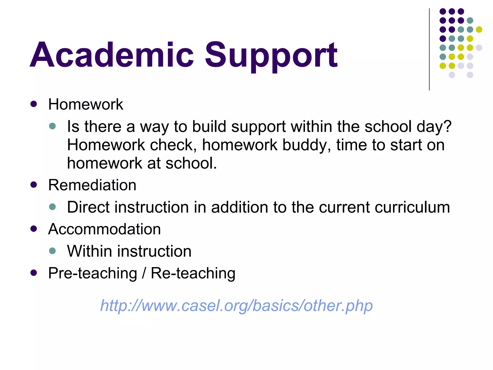 Academic Support Homework Is there a way to build support within the school day?  Homework check, homework buddy, time to start on homework at school. Remediation Direct instruction in addition to the current curriculum Accommodation Within instruction Pre-teaching / Re-teaching   http://www.casel.org/basics/other.php 