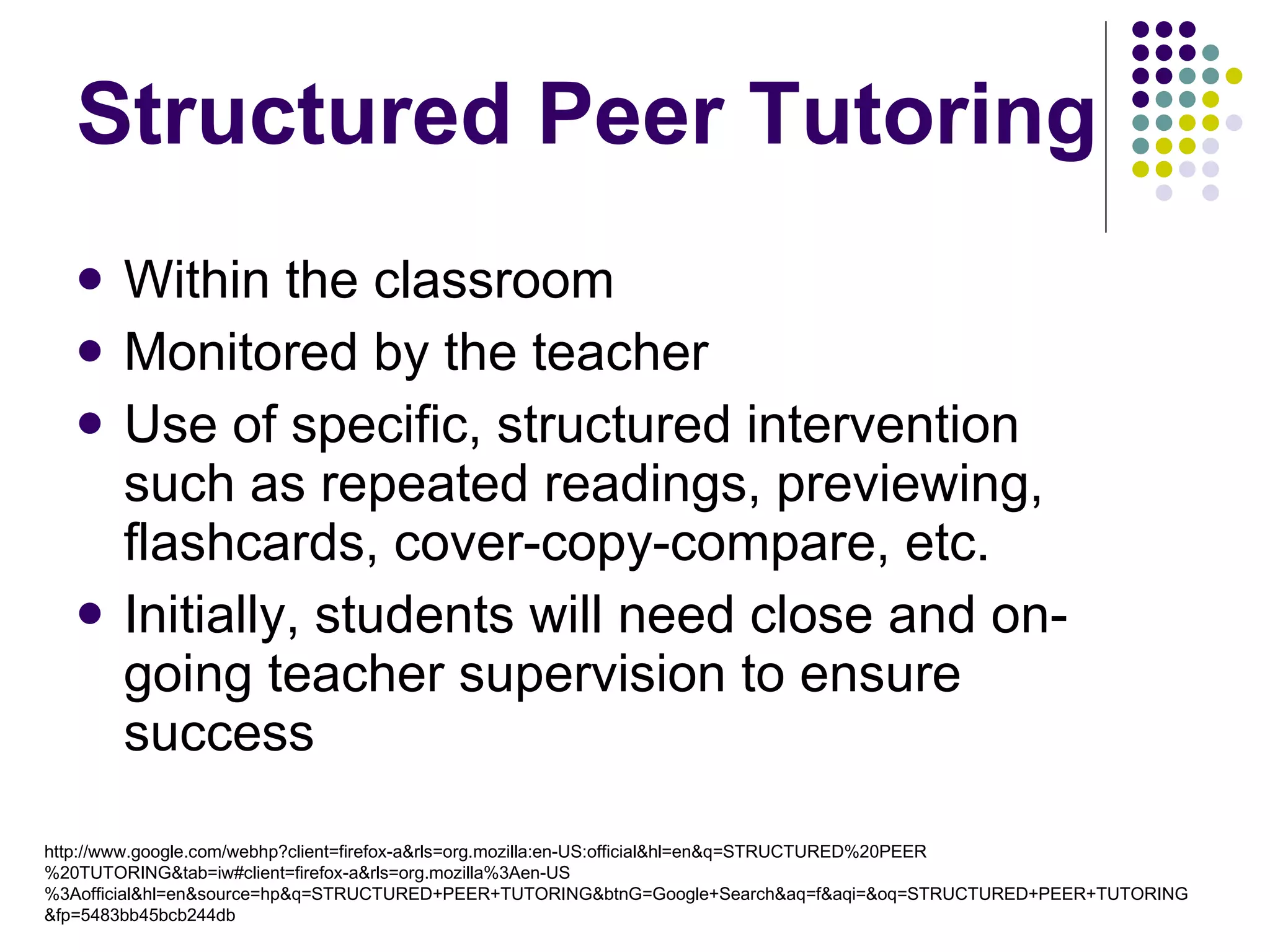 Structured Peer Tutoring Within the classroom Monitored by the teacher Use of specific, structured intervention such as repeated readings, previewing, flashcards, cover-copy-compare, etc. Initially, students will need close and on-going teacher supervision to ensure success http://www.google.com/webhp?client=firefox-a&rls=org.mozilla:en-US:official&hl=en&q=STRUCTURED%20PEER%20TUTORING&tab=iw#client=firefox-a&rls=org.mozilla%3Aen-US%3Aofficial&hl=en&source=hp&q=STRUCTURED+PEER+TUTORING&btnG=Google+Search&aq=f&aqi=&oq=STRUCTURED+PEER+TUTORING&fp=5483bb45bcb244db 