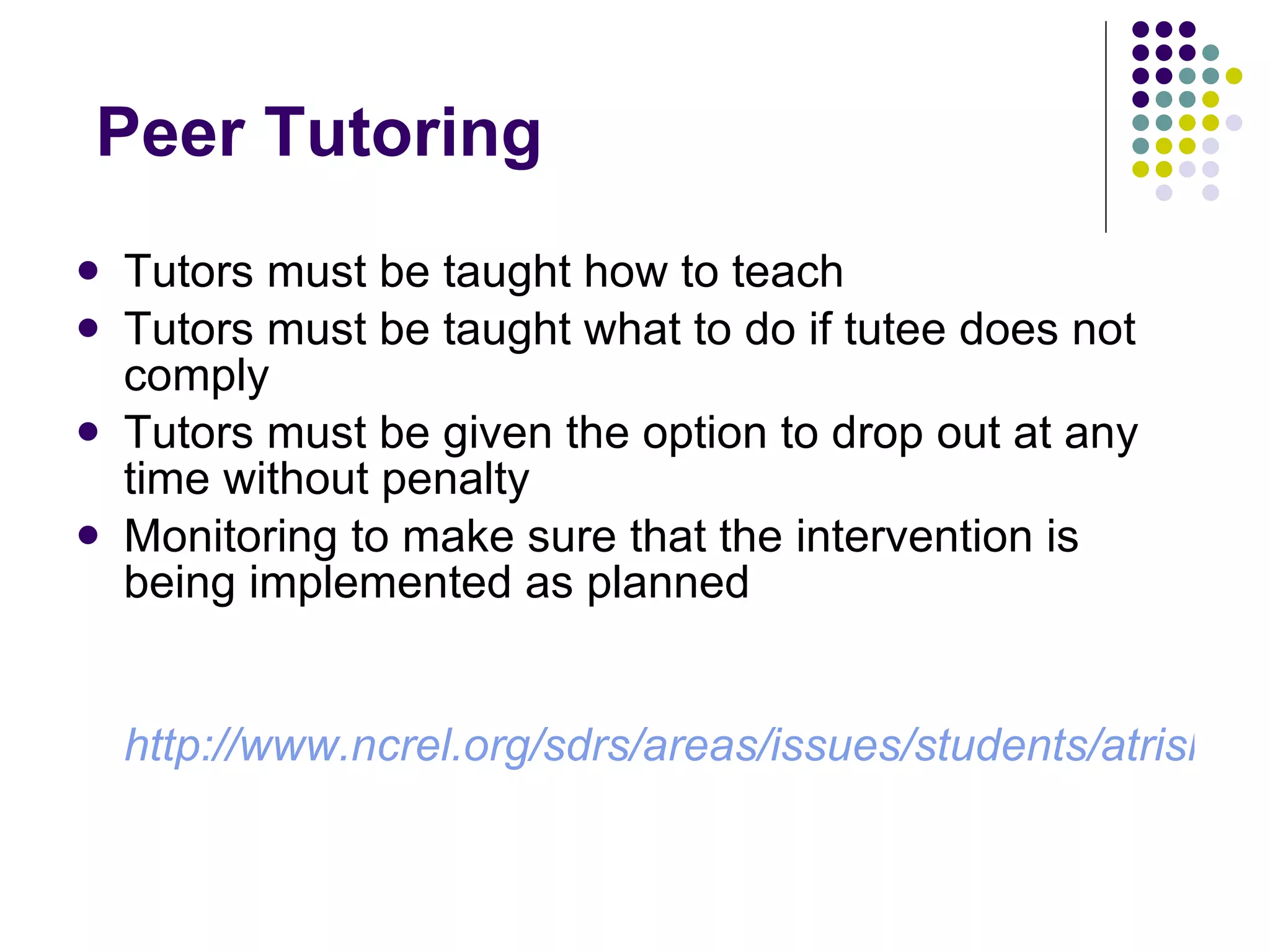 Peer Tutoring Tutors must be taught how to teach  Tutors must be taught what to do if tutee does not comply Tutors must be given the option to drop out at any time without penalty Monitoring to make sure that the intervention is being implemented as planned http://www.ncrel.org/sdrs/areas/issues/students/atrisk/at6lk20.htm 