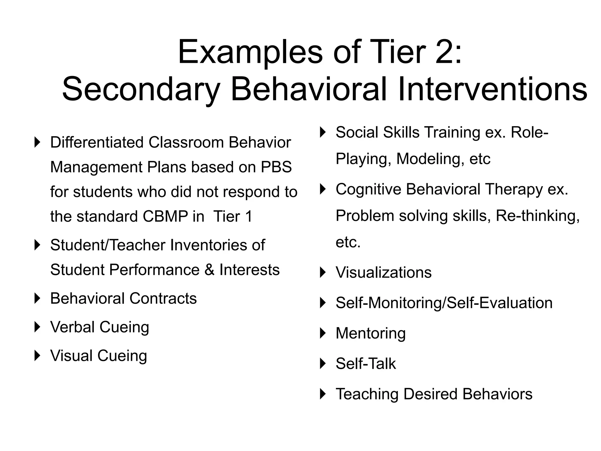 Differentiated Classroom Behavior Management Plans based on PBS for students who did not respond to the standard CBMP in  Tier 1 Student/Teacher Inventories of Student Performance & Interests Behavioral Contracts Verbal Cueing Visual Cueing Social Skills Training ex. Role-Playing, Modeling, etc  Cognitive Behavioral Therapy ex. Problem solving skills, Re-thinking, etc. Visualizations  Self-Monitoring/Self-Evaluation Mentoring Self-Talk Teaching Desired Behaviors  Examples of Tier 2:  Secondary Behavioral Interventions 