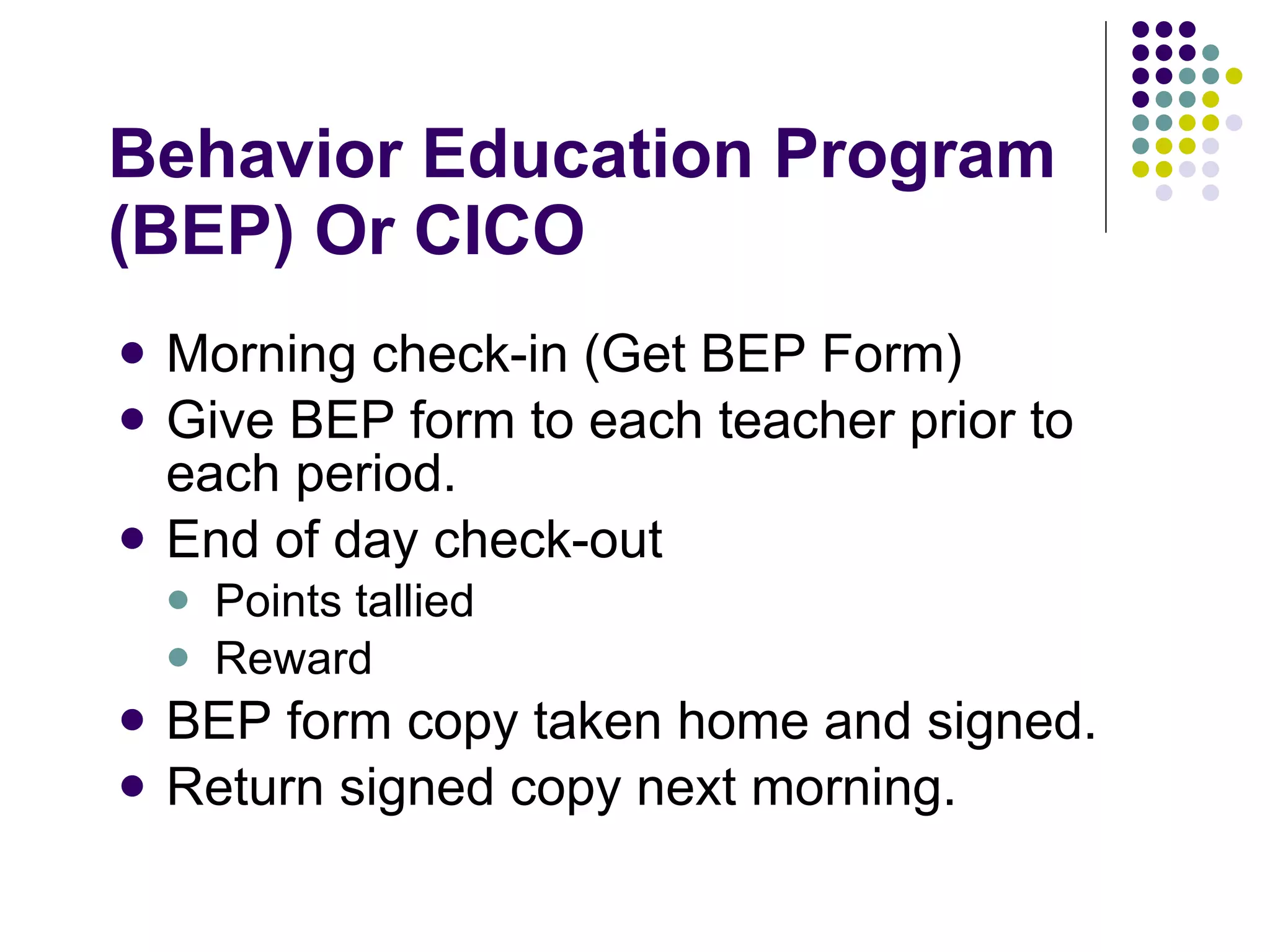 Behavior Education Program (BEP) Or CICO Morning check-in (Get BEP Form) Give BEP form to each teacher prior to each period. End of day check-out Points tallied Reward BEP form copy taken home and signed. Return signed copy next morning. 