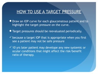 HOW TO USE A TARGET PRESSURE
Draw an IOP curve for each glaucomatous patient and to
highlight the target pressure on the curve.
Target pressures should be reevaluated periodically.
 because a target IOP that is appropriate when you first
see a patient may not be safe pressure
 10 yrs later patient may develope any new systemic or
ocular conditions that might affect the risk/benefit
ratio of therapy.
 