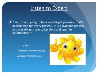 Listen to Expert
“ You’re not going to have one target pressure that’s
appropriate for every patient. It is a dynamic process
and you always have to be alert and open to
modification.”
L. Jay Katz,
Professor of Ophthalmology
Jefferson Medical College
 