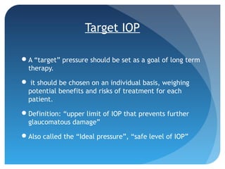 Target IOP
A “target” pressure should be set as a goal of long term
therapy.
 it should be chosen on an individual basis, weighing
potential benefits and risks of treatment for each
patient.
Definition: “upper limit of IOP that prevents further
glaucomatous damage”
Also called the “Ideal pressure”, “safe level of IOP”
 