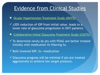 Evidence from Clinical Studies
 Ocular Hypertension Treatment Study (OHTS)
 ≥20% reduction of IOP from initial value, leads to a
lower rate of glaucoma progression in OHT patients.
 Collaborative Initial Glaucoma Treatment Study (CIGTS)
 To determine newly dx pts with POAG are better treated
initially with medication Vs filtering Sx.
 Both lowered IOP; Sx >medication
 Glaucoma progress will be minimal if pts are treated
aggressively to achieve low target pressure.
 