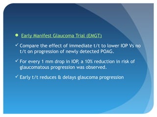 Early Manifest Glaucoma Trial (EMGT)
 Compare the effect of immediate t/t to lower IOP Vs no
t/t on progression of newly detected POAG.
 For every 1 mm drop in IOP, a 10% reduction in risk of
glaucomatous progression was observed.
 Early t/t reduces & delays glaucoma progression
 