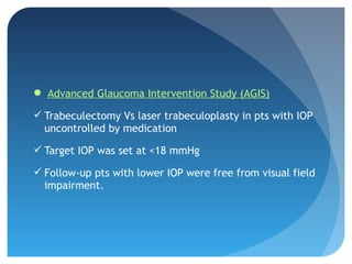  Advanced Glaucoma Intervention Study (AGIS)
 Trabeculectomy Vs laser trabeculoplasty in pts with IOP
uncontrolled by medication
 Target IOP was set at <18 mmHg
 Follow-up pts with lower IOP were free from visual field
impairment.
 