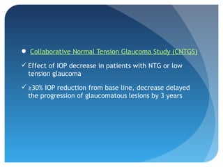  Collaborative Normal Tension Glaucoma Study (CNTGS)
 Effect of IOP decrease in patients with NTG or low
tension glaucoma
 ≥30% IOP reduction from base line, decrease delayed
the progression of glaucomatous lesions by 3 years
 