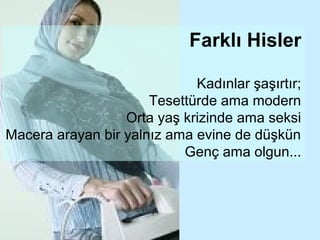 Farklı Hisler

                             Kadınlar şaşırtır;
                      Tesettürde ama modern
                  Orta yaş krizinde ama seksi
Macera arayan bir yalnız ama evine de düşkün
                           Genç ama olgun...
 