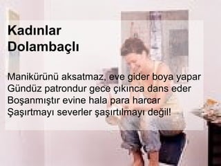 Kadınlar
Dolambaçlı

Manikürünü aksatmaz, eve gider boya yapar
Gündüz patrondur gece çıkınca dans eder
Boşanmıştır evine hala para harcar
Şaşırtmayı severler şaşırtılmayı değil!
 